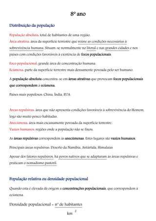 km
8º ano
Distribuição da população
População absoluta: total de habitantes de uma região.
Área atrativa: área da superfície terrestre que reúne as condições necessárias à
sobrevivência humana. Situam-se normalmente no litoral e nas grandes cidades e nos
países com condições favoráveis à existência de focos populacionais.
Foco populacional: grande área de concentração humana.
Ecúmena: parte da superfície terrestre mais densamente povoada pelo ser humano.
A população absoluta concentra-se em áreas atrativas que provocam focos populacionais
que correspondem à ecúmena.
Países mais populosos: China, Índia, EUA.
Áreas repulsivas: área que não apresenta condições favoráveis à sobrevivência do Homem,
logo são muito pouco habitadas.
Anecúmena: área mais escassamente povoada da superfície terrestre.
Vazios humanos: regiões onde a população não se fixou.
As áreas repulsivas correspondem às anecúmenas. Estes lugares são vazios humanos.
Principais áreas repulsivas: Deserto da Namíbia, Antártida, Himalaias
Apesar dos fatores repulsivos, há povos nativos que se adaptaram às áreas repulsivas e
praticam o nomadismo pastoril.
População relativa ou densidade populacional
Quando esta é elevada dá origem a concentrações populacionais, que correspondem à
ecúmena.
Densidade populacional = nº de habitantes
2
 