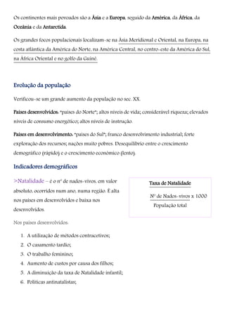 Os continentes mais povoados são a Ásia e a Europa, seguido da América, da África, da
Oceânia e da Antarctida.
Os grandes focos populacionais localizam-se na Ásia Meridional e Oriental, na Europa, na
costa atlântica da América do Norte, na América Central, no centro-este da América do Sul,
na África Oriental e no golfo da Guiné.
Evolução da população
Verificou-se um grande aumento da população no sec. XX.
Países desenvolvidos: “países do Norte”; altos níveis de vida; considerável riqueza; elevados
níveis de consumo energético; altos níveis de instrução.
Países em desenvolvimento: “países do Sul”; franco desenvolvimento industrial; forte
exploração dos recursos; nações muito pobres. Desequilíbrio entre o crescimento
demográfico (rápido) e o crescimento económico (lento).
Indicadores demográficos
>Natalidade – é o nº de nados-vivos, em valor
absoluto, ocorridos num ano, numa região. É alta
nos países em desenvolvidos e baixa nos
desenvolvidos.
Nos países desenvolvidos:
1. A utilização de métodos contracetivos;
2. O casamento tardio;
3. O trabalho feminino;
4. Aumento de custos por causa dos filhos;
5. A diminuição da taxa de Natalidade infantil;
6. Políticas antinatalistas;
Taxa de Natalidade
Nº de Nados-vivos x 1000
População total
 