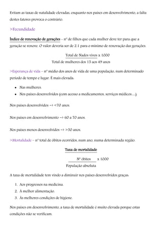 Evitam as taxas de natalidade elevadas, enquanto nos países em desenvolvimento, a falta
destes fatores provoca o contrário.
>Fecundidade
Índice de renovação de gerações - nº de filhos que cada mulher deve ter para que a
geração se renove. O valor deveria ser de 2.1 para o mínimo de renovação das gerações.
Total de Nados vivos x 1000
Total de mulheres dos 15 aos 49 anos
>Esperança de vida – nº médio dos anos de vida de uma população, num determinado
período de tempo e lugar. É mais elevada:
 Nas mulheres.
 Nos países desenvolvidos (com acesso a medicamentos, serviços médicos…).
Nos países desenvolvidos -› <70 anos.
Nos países em desenvolvimento -› 60 a 70 anos.
Nos países menos desenvolvidos -› >50 anos.
>Mortalidade – nº total de óbitos ocorridos, num ano, numa determinada região.
Taxa de mortalidade
Nº óbitos x 1000
População absoluta
A taxa de mortalidade tem vindo a diminuir nos países desenvolvidos graças:
1. Aos progressos na medicina.
2. À melhor alimentação.
3. Às melhores condições de higiene.
Nos países em desenvolvimento, a taxa de mortalidade é muito elevada porque estas
condições não se verificam.
 