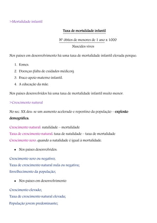 >Mortalidade infantil
Taxa de mortalidade infantil
Nº óbitos de menores de 1 ano x 1000
Nascidos vivos
Nos países em desenvolvimento há uma taxa de mortalidade infantil elevada porque:
1. Fomes.
2. Doenças (falta de cuidados médicos).
3. Fraco apoio materno infantil.
4. A educação da mãe.
Nos países desenvolvidos há uma taxa de mortalidade infantil muito menor.
>Crescimento natural
No sec. XX deu-se um aumento acelerado e repentino da população – explosão
demográfica.
Crescimento natural: natalidade – mortalidade
Taxa de crescimento natural: taxa de natalidade – taxa de mortalidade
Crescimento zero: quando a natalidade é igual à mortalidade.
 Nos países desenvolvidos:
Crescimento zero ou negativo;
Taxa de crescimento natural nula ou negativa;
Envelhecimento da população;
 Nos países em desenvolvimento
Crescimento elevado;
Taxa de crescimento natural elevada;
População jovem predominante;
 
