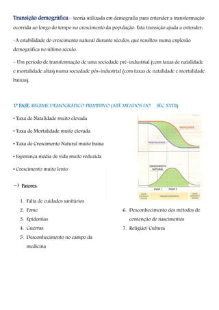 Transição demográfica – teoria utilizada em demografia para entender a transformação
ocorrida ao longo do tempo no crescimento da população. Esta transição ajuda a entender:
-A estabilidade do crescimento natural durante séculos, que resultou numa explosão
demográfica no último século.
- Um período de transformação de uma sociedade pré-industrial (com taxas de natalidade
e mortalidade altas) numa sociedade pós-industrial (com taxas de natalidade e mortalidade
baixas).
1ª FASE: REGIME DEMOGRÁFICO PRIMITIVO (ATÉ MEADOS DO SÉC XVIII)
• Taxa de Natalidade muito elevada
• Taxa de Mortalidade muito elevada
• Taxa de Crescimento Natural muito baixa
• Esperança média de vida muito reduzida
• Crescimento muito lento
-› Fatores:
1. Falta de cuidados sanitários
2. Fome
3. Epidemias
4. Guerras
5. Desconhecimento no campo da
medicina
6. Desconhecimento dos métodos de
contenção de nascimentos
7. Religião/ Cultura
 