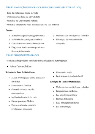 2ª FASE: REVOLUÇÃO DEMOGRÁFICA (DESDE MEADOS DO SÉC XVIII ATÉ 1950)
• Taxa de Natalidade muito elevada
• Diminuição da Taxa de Mortalidade
• Aumento do Crescimento Natural
• Aumento progressivo mais acelerado que na fase anterior
Fatores:
1. Aumento da produção agropecuária
2. Melhoria das condições sanitárias
3. Descobertas no campo da medicina
4. Progressos técnicos consequentes da
Revolução Industrial
5. Melhoria das condições de trabalho
6. Utilização de vestuário mais
adequado
3ª FASE: EXPLOSÃO DEMOGRÁFICA
• Humanidade apresenta características demográficas heterogéneas:
 Países Desenvolvidos
Redução da Taxa de Natalidade:
 Maior preocupação com a educação
dos filhos
 Planeamento familiar
 Generalização do uso de
contracetivos
 Melhoria dos níveis de vida
 Emancipação da Mulher
 Desejo realização pessoal e
profissional nos casais
 Casamento tardio
 Proibição do trabalho infantil
Redução da Taxa de Mortalidade:
 Melhoria das condições de trabalho
 Progressos da medicina
 Boa assistência médica
 Hábitos de higiene
 Boas condições sanitárias
 Boa alimentação
 