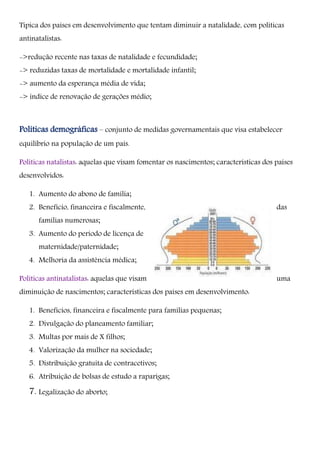 Típica dos países em desenvolvimento que tentam diminuir a natalidade, com políticas
antinatalistas:
->redução recente nas taxas de natalidade e fecundidade;
-> reduzidas taxas de mortalidade e mortalidade infantil;
-> aumento da esperança média de vida;
-> índice de renovação de gerações médio;
Políticas demográficas – conjunto de medidas governamentais que visa estabelecer
equilíbrio na população de um país.
Políticas natalistas: aquelas que visam fomentar os nascimentos; características dos países
desenvolvidos:
1. Aumento do abono de família;
2. Benefício, financeira e fiscalmente, das
famílias numerosas;
3. Aumento do período de licença de
maternidade/paternidade;
4. Melhoria da assistência médica;
Políticas antinatalistas: aquelas que visam uma
diminuição de nascimentos; características dos países em desenvolvimento:
1. Benefícios, financeira e fiscalmente para famílias pequenas;
2. Divulgação do planeamento familiar;
3. Multas por mais de X filhos;
4. Valorização da mulher na sociedade;
5. Distribuição gratuita de contracetivos;
6. Atribuição de bolsas de estudo a raparigas;
7. Legalização do aborto;
 
