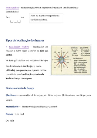 Escala gráfica – representação por um segmento de reta com um determinado
comprimento.
Ex: 0 6km
|__|__|__|
Tipos de localização dos lugares
> Localização relativa – localização em
relação a outro lugar, a partir da rosa dos
ventos.
Ex: Portugal localiza-se a sudoeste da Europa.
Esta localização é simples (logo, muito
utilizada), mas pouco exata e pouco precisa,
permitindo uma localização aproximada.
Varia no tempo e no espaço.
Limites naturais da Europa
Marítimos -› oceano Glacial Ártico; oceano Atlântico; mar Mediterrâneo; mar Negro; mar
Cáspio.
Montanhosos -› montes Urais; cordilheira do Cáucaso.
Fluviais -› rio Ural.
Ou seja:
3 cm no mapa correspondem a
6km Na realidade.
 