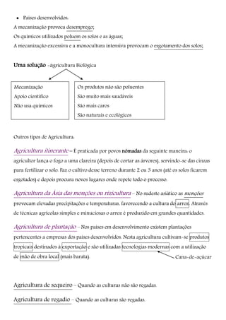  Países desenvolvidos:
A mecanização provoca desemprego;
Os químicos utilizados poluem os solos e as águas;
A mecanização excessiva e a monocultura intensiva provocam o esgotamento dos solos;
Uma solução -agricultura Biológica
Outros tipos de Agricultura:
Agricultura itinerante – É praticada por povos nómadas da seguinte maneira: o
agricultor lança o fogo a uma clareira (depois de cortar as árvores), servindo-se das cinzas
para fertilizar o solo. Faz o cultivo desse terreno durante 2 ou 3 anos (até os solos ficarem
esgotados) e depois procura novos lugares onde repete todo o processo.
Agricultura da Ásia das monções ou rizicultura – No sudeste asiático as monções
provocam elevadas precipitações e temperaturas, favorecendo a cultura do arroz. Através
de técnicas agrícolas simples e minuciosas o arroz é produzido em grandes quantidades.
Agricultura de plantação – Nos países em desenvolvimento existem plantações
pertencentes a empresas dos países desenvolvidos. Nesta agricultura cultivam-se produtos
tropicais destinados à exportação e são utilizadas tecnologias modernas com a utilização
de mão de obra local (mais barata).
Agricultura de sequeiro – Quando as culturas não são regadas.
Agricultura de regadio – Quando as culturas são regadas.
Cana-de-açúcar
Os produtos não são poluentes
São muito mais saudáveis
São mais caros
São naturais e ecológicos
Mecanização
Apoio cientifico
Não usa químicos
 