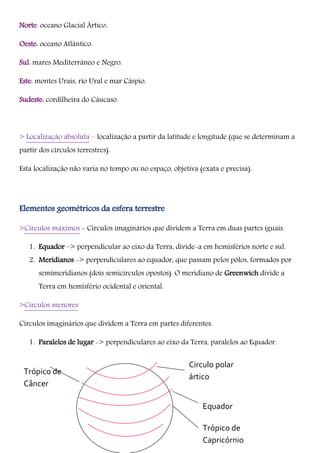 Trópico de
Câncer
Norte: oceano Glacial Ártico.
Oeste: oceano Atlântico.
Sul: mares Mediterrâneo e Negro.
Este: montes Urais, rio Ural e mar Cáspio.
Sudeste: cordilheira do Cáucaso.
> Localização absoluta – localização a partir da latitude e longitude (que se determinam a
partir dos círculos terrestres).
Esta localização não varia no tempo ou no espaço, objetiva (exata e precisa).
Elementos geométricos da esfera terrestre
>Círculos máximos - Círculos imaginários que dividem a Terra em duas partes iguais.
1. Equador –> perpendicular ao eixo da Terra, divide-a em hemisférios norte e sul.
2. Meridianos -> perpendiculares ao equador, que passam pelos pólos, formados por
semimeridianos (dois semicírculos opostos). O meridiano de Greenwich divide a
Terra em hemisfério ocidental e oriental.
>Círculos menores
Círculos imaginários que dividem a Terra em partes diferentes.
1. Paralelos de lugar -> perpendiculares ao eixo da Terra, paralelos ao Equador.
Circulo polar
ártico
Equador
Trópico de
Capricórnio
 