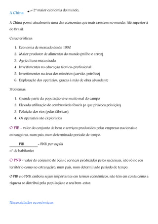 2ª maior economia do mundo.
A China
A China possui atualmente uma das economias que mais crescem no mundo. Até superior à
do Brasil.
Características:
1. Economia de mercado desde 1990
2. Maior produtor de alimentos do mundo (milho e arroz)
3. Agricultura mecanizada
4. Investimentos na educação técnico-profissional
5. Investimentos na área dos minérios (carvão, petróleo)
6. Exploração dos operários, graças à mão de obra abundante
Problemas:
1. Grande parte da população vive muito mal do campo
2. Elevada utilização de combustíveis fósseis (o que provoca poluição)
3. Poluição dos rios (pelas fábricas)
4. Os operários são explorados
O PIB - valor do conjunto de bens e serviços produzidos pelas empresas nacionais e
estrangeiras, num país, num determinado período de tempo.
PIB = PNB per capita
nº de habitantes
O PNB - valor do conjunto de bens e serviços produzidos pelos nacionais, não só no seu
território como no estrangeiro, num país, num determinado período de tempo.
O PIB e o PNB, embora sejam importantes em termos económicos, não têm em conta como a
riqueza se distribui pela população e o seu bem-estar.
Necessidades económicas
 