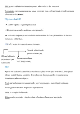 Esperança média de
vida (longevidade)
Taxa de alfabetização
(nível de instrução)
Básicas: necessidades fundamentais para a sobrevivência dos humanos.
Secundárias: necessidades que não sendo essenciais para a sobrevivência contribuem para
o bem-estar das pessoas.
Objetivos da ONU
-> Manter a paz e a segurança nacional
-> Desenvolver relações amistosas entre as nações
-> Realizar a cooperação internacional em momentos de crise, promovendo os direitos
humanos e a liberdade.
IDH -> Índice de desenvolvimento humano.
BRIC
Apesar dos seus elevados níveis de industrialização e do seu peso económico, estes países
falham na distribuição equitativa do rendimento. Existem grandes contrastes entre
situações de pobreza e riqueza.
Brasil: agricultura de mercado; grandes reservas minerais e indústria diversificada.
Rússia: grandes reservas de petróleo e gás natural
Índia: tecnologia e informática
China: muitos operários e têm investido a fim de melhorarem a tecnologia
PIB por
habitante
PIB por habitante
(rendimento por
habuitante
 