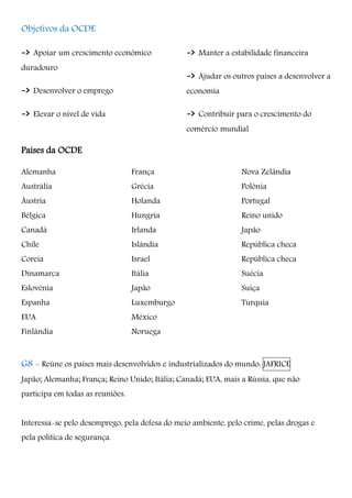 Objetivos da OCDE
-> Apoiar um crescimento económico
duradouro
-> Desenvolver o emprego
-> Elevar o nível de vida
-> Manter a estabilidade financeira
-> Ajudar os outros países a desenvolver a
economia
-> Contribuir para o crescimento do
comércio mundial
Países da OCDE
Alemanha
Austrália
Áustria
Bélgica
Canadá
Chile
Coreia
Dinamarca
Eslovénia
Espanha
EUA
Finlândia
França
Grécia
Holanda
Hungria
Irlanda
Islândia
Israel
Itália
Japão
Luxemburgo
México
Noruega
Nova Zelândia
Polónia
Portugal
Reino unido
Japão
República checa
República checa
Suécia
Suíça
Turquia
G8 - Reúne os países mais desenvolvidos e industrializados do mundo: JAFRICE
Japão; Alemanha; França; Reino Unido; Itália; Canadá; EUA, mais a Rússia, que não
participa em todas as reuniões.
Interessa-se pelo desemprego, pela defesa do meio ambiente, pelo crime, pelas drogas e
pela política de segurança.
 