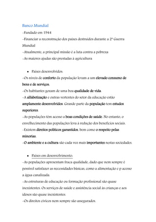 Banco Mundial
-Fundado em 1944
-Financiar a reconstrução dos países destruídos durante a 2ª Guerra
Mundial
-Atualmente, a principal missão é a luta contra a pobreza
-As maiores ajudas são prestadas à agricultura
 Países desenvolvidos:
-Os níveis de conforto da população levam a um elevado consumo de
bens e de serviços.
-Os habitantes gozam de uma boa qualidade de vida.
-A alfabetização e outras vertentes do setor da educação estão
amplamente desenvolvidos. Grande parte da população tem estudos
superiores.
-As populações têm acesso a boas condições de saúde. No entanto, o
envelhecimento das populações leva à redução dos benefícios sociais.
-Existem direitos políticos garantidos, bem como o respeito pelas
minorias.
-O ambiente e a cultura são cada vez mais importantes nestas sociedades.
 Países em desenvolvimento:
-As populações apresentam fraca qualidade, dado que nem sempre é
possível satisfazer as necessidades básicas, como a alimentação e p acesso
a água canalizada.
-As estruturas de educação ou formação profissional são quase
inexistentes. Os serviços de saúde e assistência social às crianças e aos
idosos são quase inexistentes.
-Os direitos cívicos nem sempre são assegurados.
 