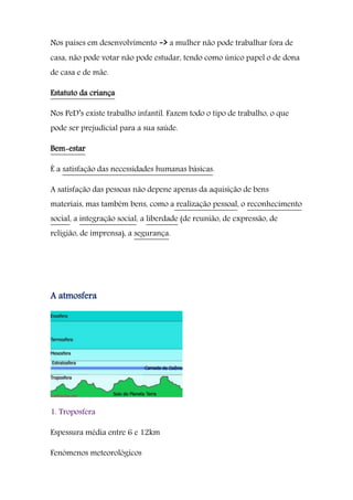 Nos países em desenvolvimento -> a mulher não pode trabalhar fora de
casa, não pode votar não pode estudar, tendo como único papel o de dona
de casa e de mãe.
Estatuto da criança
Nos PeD’s existe trabalho infantil. Fazem todo o tipo de trabalho, o que
pode ser prejudicial para a sua saúde.
Bem-estar
É a satisfação das necessidades humanas básicas.
A satisfação das pessoas não depene apenas da aquisição de bens
materiais, mas também bens, como a realização pessoal, o reconhecimento
social, a integração social, a liberdade (de reunião, de expressão, de
religião, de imprensa), a segurança.
A atmosfera
1. Troposfera
Espessura média entre 6 e 12km
Fenómenos meteorológicos
 