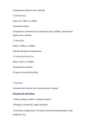 Temperatura diminui com a altitude
2. Estratosfera
Entre is 6-12km e os 50km
Camada do ozono
Temperatura constante até à camada do ozono (25km), aumentando
depois com a altitude
3. Mesosfera
Entre os 50km e os 80km
Descida abrupta da temperatura
4. Termosfera/Ionosfera
Entre os 80 e os 120km
Temperatura aumenta
Os gases são rarefeitos (iões)
5. Exosfera
Camada mais externa, faz a transição para o espaço
Funções da atmosfera
1.Filtra, protege e reflete s radiações solares.
2.Protege a entrada de corpos estranhos
3.Controla a temperatura -> contém elementos fundamentais à vida.
(oxigénio, etc).
 
