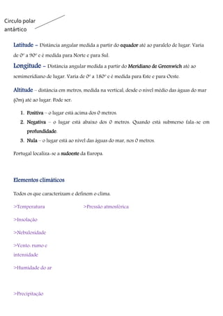 Latitude - Distância angular medida a partir do equador até ao paralelo de lugar. Varia
de 0º a 90º e é medida para Norte e para Sul.
Longitude - Distância angular medida a partir do Meridiano de Greenwich até ao
semimeridiano de lugar. Varia de 0º a 180º e é medida para Este e para Oeste.
Altitude – distância em metros, medida na vertical, desde o nível médio das águas do mar
(0m) até ao lugar. Pode ser:
1. Positiva – o lugar está acima dos 0 metros.
2. Negativa – o lugar está abaixo dos 0 metros. Quando está submerso fala-se em
profundidade.
3. Nula – o lugar está ao nível das águas do mar, nos 0 metros.
Portugal localiza-se a sudoeste da Europa.
Elementos climáticos
Todos os que caracterizam e definem o clima.
>Temperatura
>Insolação
>Nebulosidade
>Vento: rumo e
intensidade
>Humidade do ar
>Precipitação
>Pressão atmosférica
Circulo polar
antártico
 