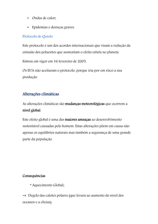 • Ondas de calor;
• Epidemias e doenças graves.
Protocolo de Quioto
Este protocolo é um dos acordos internacionais que visam a redução da
emissão dos poluentes que aumentam o efeito estufa no planeta.
Entrou em vigor em 16 fevereiro de 2005.
Os EUA não aceitaram o protocolo, porque iria por em risco a sua
produção
Alterações climáticas
As alterações climáticas são mudanças meteorológicas que ocorrem a
nível global.
Este efeito global é uma das maiores ameaças ao desenvolvimento
sustentável causadas pelo homem. Estas alterações põem em causa não
apenas os equilíbrios naturais mas também a segurança de uma grande
parte da população.
Consequências
* Aquecimento Global;
-> Degelo das calotes polares (que levará ao aumento do nível dos
oceanos e a cheias).
 