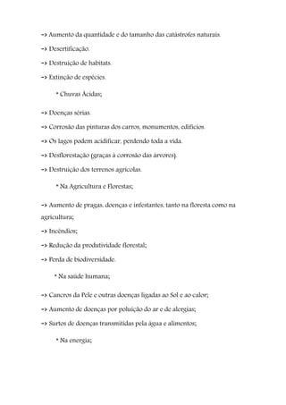 -> Aumento da quantidade e do tamanho das catástrofes naturais.
-> Desertificação.
-> Destruição de habitats.
-> Extinção de espécies.
* Chuvas Ácidas;
-> Doenças sérias.
-> Corrosão das pinturas dos carros, monumentos, edifícios.
-> Os lagos podem acidificar, perdendo toda a vida.
-> Desflorestação (graças à corrosão das árvores).
-> Destruição dos terrenos agrícolas.
* Na Agricultura e Florestas;
-> Aumento de pragas, doenças e infestantes, tanto na floresta como na
agricultura;
-> Incêndios;
-> Redução da produtividade florestal;
-> Perda de biodiversidade.
* Na saúde humana;
-> Cancros da Pele e outras doenças ligadas ao Sol e ao calor;
-> Aumento de doenças por poluição do ar e de alergias;
-> Surtos de doenças transmitidas pela água e alimentos;
* Na energia;
 