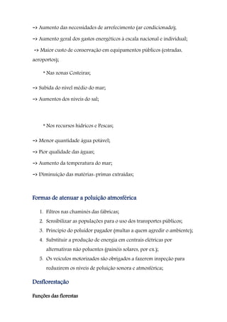 -> Aumento das necessidades de arrefecimento (ar condicionado);
-> Aumento geral dos gastos energéticos à escala nacional e individual;
-> Maior custo de conservação em equipamentos públicos (estradas,
aeroportos);
* Nas zonas Costeiras;
-> Subida do nível médio do mar;
-> Aumentos dos níveis do sal;
* Nos recursos hídricos e Pescas;
-> Menor quantidade água potável;
-> Pior qualidade das águas;
-> Aumento da temperatura do mar;
-> Diminuição das matérias-primas extraídas;
Formas de atenuar a poluição atmosférica
1. Filtros nas chaminés das fábricas;
2. Sensibilizar as populações para o uso dos transportes públicos;
3. Principio do poluidor pagador (multas a quem agredir o ambiente);
4. Substituir a produção de energia em centrais elétricas por
alternativas não poluentes (painéis solares, por ex.);
5. Os veículos motorizados são obrigados a fazerem inspeção para
reduzirem os níveis de poluição sonora e atmosférica;
Desflorestação
Funções das florestas
 