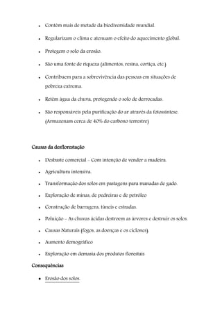  Contêm mais de metade da biodiversidade mundial.
 Regularizam o clima e atenuam o efeito do aquecimento global.
 Protegem o solo da erosão.
 São uma fonte de riqueza (alimentos, resina, cortiça, etc.)
 Contribuem para a sobrevivência das pessoas em situações de
pobreza extrema.
 Retêm água da chuva, protegendo o solo de derrocadas.
 São responsáveis pela purificação do ar através da fotossíntese.
(Armazenam cerca de 40% do carbono terrestre)
Causas da desflorestação
 Desbaste comercial - Com intenção de vender a madeira.
 Agricultura intensiva.
 Transformação dos solos em pastagens para manadas de gado.
 Exploração de minas, de pedreiras e de petróleo
 Construção de barragens, túneis e estradas.
 Poluição - As chuvas ácidas destroem as árvores e destruir os solos.
 Causas Naturais (fogos, as doenças e os ciclones).
 Aumento demográfico
 Exploração em demasia dos produtos florestais
Consequências
 Erosão dos solos.
 