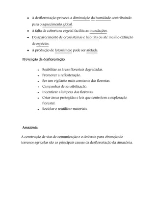  A desflorestação provoca a diminuição da humidade contribuindo
para o aquecimento global.
 A falta de cobertura vegetal facilita as inundações.
 Desaparecimento de ecossistemas e habitats ou até mesmo extinção
de espécies.
 A produção de fotossíntese pode ser afetada.
Prevenção da desflorestação
 Reabilitar as áreas florestais degradadas.
 Promover a reflosteração.
 Ser um vigilante mais constante das florestas.
 Campanhas de sensibilização.
 Incentivar a limpeza das florestas.
 Criar áreas protegidas e leis que controlem a exploração
florestal.
 Reciclar e reutilizar materiais.
Amazónia:
A construção de vias de comunicação e o desbaste para obtenção de
terrenos agrícolas são as principais causas da desflorestação da Amazónia.
 