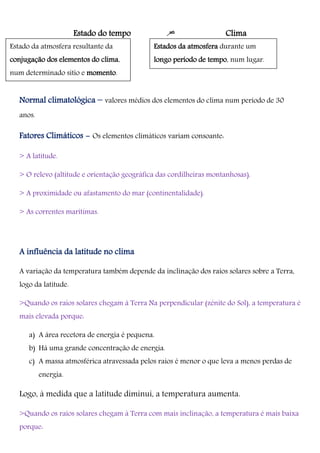 Estado do tempo = Clima
Normal climatológica – valores médios dos elementos do clima num período de 30
anos.
Fatores Climáticos - Os elementos climáticos variam consoante:
> A latitude.
> O relevo (altitude e orientação geográfica das cordilheiras montanhosas).
> A proximidade ou afastamento do mar (continentalidade).
> As correntes marítimas.
A influência da latitude no clima
A variação da temperatura também depende da inclinação dos raios solares sobre a Terra,
logo da latitude.
>Quando os raios solares chegam à Terra Na perpendicular (zénite do Sol), a temperatura é
mais elevada porque:
a) A área recetora de energia é pequena.
b) Há uma grande concentração de energia.
c) A massa atmosférica atravessada pelos raios é menor o que leva a menos perdas de
energia.
Logo, à medida que a latitude diminui, a temperatura aumenta.
>Quando os raios solares chegam à Terra com mais inclinação, a temperatura é mais baixa
porque:
Estados da atmosfera durante um
longo período de tempo, num lugar.
Estado da atmosfera resultante da
conjugação dos elementos do clima,
num determinado sítio e momento.
 