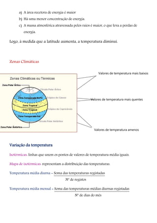 a) A área recetora de energia é maior
b) Há uma menor concentração de energia.
c) A massa atmosférica atravessada pelos raios é maior, o que leva a perdas de
energia.
Logo, à medida que a latitude aumenta, a temperatura diminui.
Zonas Climáticas
Variação da temperatura
Isotérmicas: linhas que unem os pontos de valores de temperatura média iguais.
Mapa de isotérmicas: representam a distribuição das temperaturas.
Temperatura média diurna = Soma das temperaturas registadas
Nº de registos
Temperatura média mensal = Soma das temperaturas médias diurnas registadas
Nº de dias do mês
Valores de temperatura mais quentes
Valores de temperatura amenos
Valores de temperatura mais baixos
 