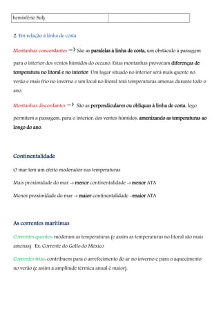 hemisfério Sul)
2. Em relação à linha de costa
Montanhas concordantes -›São as paralelas à linha de costa, um obstáculo à passagem
para o interior dos ventos húmidos do oceano. Estas montanhas provocam diferenças de
temperatura no litoral e no interior. Um lugar situado no interior será mais quente no
verão e mais frio no inverno e um local no litoral terá temperaturas amenas durante todo o
ano.
Montanhas discordantes -› São as perpendiculares ou oblíquas à linha de costa, logo
permitem a passagem, para o interior, dos ventos húmidos, amenizando as temperaturas ao
longo do ano.
Continentalidade
O mar tem um efeito moderador nas temperaturas
Mais proximidade do mar -› menor continentalidade -› menor ATA
Menos proximidade do mar -› maior continentalidade -›maior ATA
As correntes marítimas
Correntes quentes: moderam as temperaturas (e assim as temperaturas no litoral são mais
amenas). Ex: Corrente do Golfo do México
Correntes frias: contribuem para o arrefecimento do ar no inverno e para o aquecimento
no verão (e assim a amplitude térmica anual é maior).
 