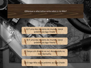 4)Marque a alternativa certa sobre o rio Nilo? 
A) É uma das menores do mundo, nasce 
próximo ao lago Chade 
B) É uma das maiores do mundo, nasce 
próximo ao lago Vitoria 
C) Seque em direção ao sul, desaguando no 
mar Vermelho 
D) O lago Nilo nasce próximo ao lago Chade 
 