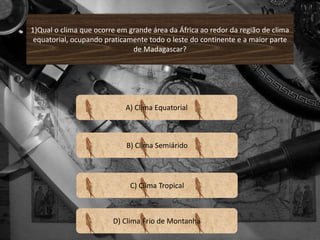1)Qual o clima que ocorre em grande área da África ao redor da região de clima 
equatorial, ocupando praticamente todo o leste do continente e a maior parte 
de Madagascar? 
A) Clima Equatorial 
B) Clima Semiárido 
C) Clima Tropical 
D) Clima Frio de Montanha 
 