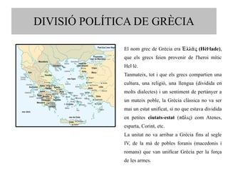 DIVISIÓ POLÍTICA DE GRÈCIA 
El nom grec de Grècia era Ἑλλάς (Hèl·lade), 
que els grecs feien provenir de l'heroi mític 
Hel·lè. 
Tanmateix, tot i que els grecs compartien una 
cultura, una religió, una llengua (dividida en 
molts dialectes) i un sentiment de pertànyer a 
un mateix poble, la Grècia clàssica no va ser 
mai un estat unificat, si no que estava dividida 
en petites ciutats-estat (πόλις) com Atenes, 
esparta, Corint, etc. 
La unitat no va arribar a Grècia fins al segle 
IV, de la mà de pobles foranis (macedonis i 
romans) que van unificar Grècia per la força 
de les armes. 
 
