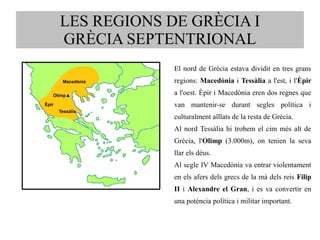 LES REGIONS DE GRÈCIA I 
GRÈCIA SEPTENTRIONAL 
El nord de Grècia estava dividit en tres grans 
regions: Macedònia i Tessàlia a l'est, i l'Èpir 
a l'oest. Èpir i Macedònia eren dos regnes que 
van mantenir-se durant segles política i 
culturalment aïllats de la resta de Grècia. 
Al nord Tessàlia hi trobem el cim més alt de 
Grècia, l'Olimp (3.000m), on tenien la seva 
llar els déus. 
Al segle IV Macedònia va entrar violentament 
en els afers dels grecs de la mà dels reis Filip 
II i Alexandre el Gran, i es va convertir en 
una potència política i militar important. 
Macedònia 
Olimp▲ 
Èpir 
Tessàlia 
 