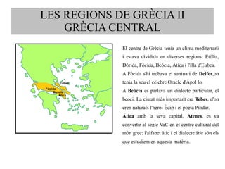 LES REGIONS DE GRÈCIA II 
GRÈCIA CENTRAL 
El centre de Grècia tenia un clima mediterrani 
i estava dividida en diverses regions: Etòlia, 
Dòrida, Fòcida, Beòcia, Àtica i l'illa d'Eubea. 
A Fòcida s'hi trobava el santuari de Delfos,on 
tenia la seu el cèlebre Oracle d'Apol·lo. 
A Beòcia es parlava un dialecte particular, el 
beoci. La ciutat més important era Tebes, d'on 
eren naturals l'heroi Èdip i el poeta Píndar. 
Àtica amb la seva capital, Atenes, es va 
convertir al segle VaC en el centre cultural del 
món grec: l'alfabet àtic i el dialecte àtic són els 
que estudiem en aquesta matèria. 
Eubea 
Àtica 
Fòcida 
Beòcia 
 
