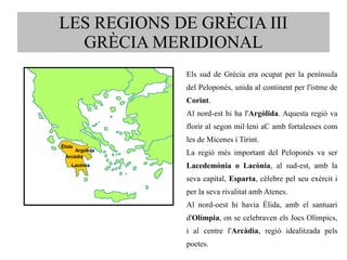 LES REGIONS DE GRÈCIA III 
GRÈCIA MERIDIONAL 
Els sud de Grècia era ocupat per la península 
del Peloponès, unida al continent per l'istme de 
Corint. 
Al nord-est hi ha l'Argòlida. Aquesta regió va 
florir al segon mil·leni aC amb fortalesses com 
les de Micenes i Tirint. 
La regió més important del Peloponès va ser 
Lacedemònia o Lacònia, al sud-est, amb la 
seva capital, Esparta, cèlebre pel seu exèrcit i 
per la seva rivalitat amb Atenes. 
Al nord-oest hi havia Èlida, amb el santuari 
d'Olímpia, on se celebraven els Jocs Olímpics, 
i al centre l'Arcàdia, regió idealitzada pels 
poetes. 
Argòlida 
Èlida 
Arcàdia 
LLaaccòònniiaa 
 