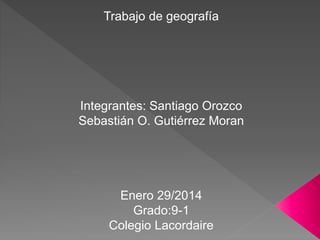 Trabajo de geografía 
Integrantes: Santiago Orozco 
Sebastián O. Gutiérrez Moran 
Enero 29/2014 
Grado:9-1 
Colegio Lacordaire 
 