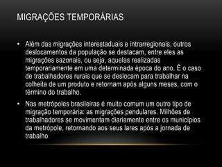 MIGRAÇÕES TEMPORÁRIAS 
• Além das migrações interestaduais e intrarregionais, outros 
deslocamentos da população se destacam, entre eles as 
migrações sazonais, ou seja, aquelas realizadas 
temporariamente em uma determinada época do ano. É o caso 
de trabalhadores rurais que se deslocam para trabalhar na 
colheita de um produto e retornam após alguns meses, com o 
término do trabalho. 
• Nas metrópoles brasileiras é muito comum um outro tipo de 
migração temporária: as migrações pendulares. Milhões de 
trabalhadores se movimentam diariamente entre os municípios 
da metrópole, retornando aos seus lares após a jornada de 
trabalho 
 