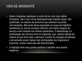 VIDA DE IMIGRANTE 
• Muitos imigrantes realizaram o sonho de ter uma vida melhor. 
Entretanto, não é raro vê-los desempenhando trabalho baçal, não 
qualificado, em setores de economia que oferecem as piores 
remunerações. Boa parte dessa população se ocupa de trabalhos 
domésticos ou vive do comércio informal, com oferta irregular de 
serviço e sem respeito aos direitos trabalhistas. O desemprego e o 
subemprego são comuns entre os migrantes, que, mesmo fugindo da 
miséria de sua terra natal, continuam vivendo em situação de pobreza 
e de exclusão social. Apesar das contribuições dos migrantes á 
economia, muitas vezes eles são discriminados. 
• A migração teve seus pontos positivos e também seus pontos 
negativos. 
 