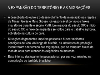 A EXPANSÃO DO TERRITÓRIO E AS MIGRAÇÕES 
• A descoberta do outro e o desenvolvimento da mineração nas regiões 
de Minas, Goiás e Mato Grosso foi responsável por novos fluxos 
migratórios durante o século XVIII. Em meados do século XIX e início 
do século XX, o fluxo de migrantes se voltou para o trabalho agrícola, 
sobretudo na cultura do café. 
• Situações degradantes impelem pessoas a buscar melhores 
condições de vida. Ao longo da história, os interesses da produção 
incentivaram o fenômeno das migrações, que se tornaram fluxos de 
mão de obra para atender ás exigências do mercado. 
• Esse intenso deslocamento populacional, por sua vez, resultou na 
apropriação do território brasileiro. 
 