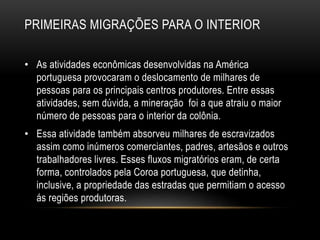 PRIMEIRAS MIGRAÇÕES PARA O INTERIOR 
• As atividades econômicas desenvolvidas na América 
portuguesa provocaram o deslocamento de milhares de 
pessoas para os principais centros produtores. Entre essas 
atividades, sem dúvida, a mineração foi a que atraiu o maior 
número de pessoas para o interior da colônia. 
• Essa atividade também absorveu milhares de escravizados 
assim como inúmeros comerciantes, padres, artesãos e outros 
trabalhadores livres. Esses fluxos migratórios eram, de certa 
forma, controlados pela Coroa portuguesa, que detinha, 
inclusive, a propriedade das estradas que permitiam o acesso 
ás regiões produtoras. 
 