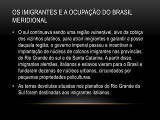 OS IMIGRANTES E A OCUPAÇÃO DO BRASIL 
MERIDIONAL 
• O sul continuava sendo uma região vulnerável, alvo da cobiça 
dos vizinhos platinos, para atrair imigrantes e garantir a posse 
daquela região, o governo imperial passou a incentivar a 
implantação de núcleos de colonos imigrantes nas províncias 
do Rio Grande do sul e de Santa Catarina. A partir disso, 
imigrantes alemães, italianos e eslavos vieram para o Brasil e 
fundaram dezenas de núcleos urbanos, circundados por 
pequenas propriedades policulturas. 
• As terras devolutas situadas nos planaltos do Rio Grande do 
Sul foram destinadas aos imigrantes italianos. 
 