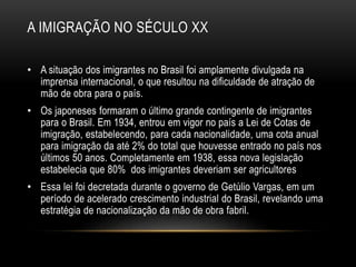 A IMIGRAÇÃO NO SÉCULO XX 
• A situação dos imigrantes no Brasil foi amplamente divulgada na 
imprensa internacional, o que resultou na dificuldade de atração de 
mão de obra para o país. 
• Os japoneses formaram o último grande contingente de imigrantes 
para o Brasil. Em 1934, entrou em vigor no país a Lei de Cotas de 
imigração, estabelecendo, para cada nacionalidade, uma cota anual 
para imigração da até 2% do total que houvesse entrado no país nos 
últimos 50 anos. Completamente em 1938, essa nova legislação 
estabelecia que 80% dos imigrantes deveriam ser agricultores 
• Essa lei foi decretada durante o governo de Getúlio Vargas, em um 
período de acelerado crescimento industrial do Brasil, revelando uma 
estratégia de nacionalização da mão de obra fabril. 
 