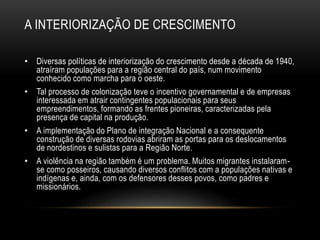 A INTERIORIZAÇÃO DE CRESCIMENTO 
• Diversas políticas de interiorização do crescimento desde a década de 1940, 
atraíram populações para a região central do país, num movimento 
conhecido como marcha para o oeste. 
• Tal processo de colonização teve o incentivo governamental e de empresas 
interessada em atrair contingentes populacionais para seus 
empreendimentos, formando as frentes pioneiras, caracterizadas pela 
presença de capital na produção. 
• A implementação do Plano de integração Nacional e a consequente 
construção de diversas rodovias abriram as portas para os deslocamentos 
de nordestinos e sulistas para a Região Norte. 
• A violência na região também é um problema. Muitos migrantes instalaram-se 
como posseiros, causando diversos conflitos com a populações nativas e 
indígenas e, ainda, com os defensores desses povos, como padres e 
missionários. 
 
