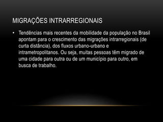 MIGRAÇÕES INTRARREGIONAIS 
• Tendências mais recentes da mobilidade da população no Brasil 
apontam para o crescimento das migrações intrarregionais (de 
curta distância), dos fluxos urbano-urbano e 
intrametropolitanos. Ou seja, muitas pessoas têm migrado de 
uma cidade para outra ou de um município para outro, em 
busca de trabalho. 
 