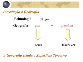 Introdução à Geografia 
Etimologia (Grego) 
Geografia= geo + graphen 
Terra Descrever 
A Geografia estuda a Superfície Terrestre 
 