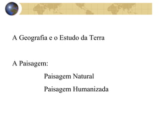 A Geografia e o Estudo da Terra 
A Paisagem: 
Paisagem Natural 
Paisagem Humanizada 
 