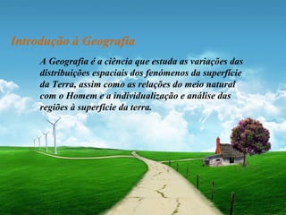 Introdução à Geografia 
A Geografia é a ciência que estuda as variações das 
distribuições espaciais dos fenómenos da superfície 
da Terra, assim como as relações do meio natural 
com o Homem e a individualização e análise das 
regiões à superfície da terra. 
 