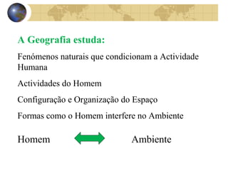 A Geografia estuda: 
Fenómenos naturais que condicionam a Actividade 
Humana 
Actividades do Homem 
Configuração e Organização do Espaço 
Formas como o Homem interfere no Ambiente 
Homem Ambiente 
 