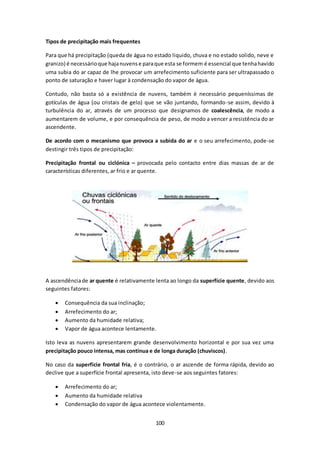 100 
Tipos de precipitação mais frequentes 
Para que há precipitação (queda de água no estado liquido, chuva e no estado solido, neve e 
granizo) é necessário que haja nuvens e para que esta se formem é essencial que tenha havido 
uma subia do ar capaz de lhe provocar um arrefecimento suficiente para ser ultrapassado o 
ponto de saturação e haver lugar à condensação do vapor de água. 
Contudo, não basta só a existência de nuvens, também é necessário pequeníssimas de 
gotículas de água (ou cristais de gelo) que se vão juntando, formando-se assim, devido à 
turbulência do ar, através de um processo que designamos de coalescência, de modo a 
aumentarem de volume, e por consequência de peso, de modo a vencer a resistência do ar 
ascendente. 
De acordo com o mecanismo que provoca a subida do ar e o seu arrefecimento, pode-se 
destingir três tipos de precipitação: 
Precipitação frontal ou ciclónica – provocada pelo contacto entre dias massas de ar de 
características diferentes, ar frio e ar quente. 
A ascendência de ar quente é relativamente lenta ao longo da superfície quente, devido aos 
seguintes fatores: 
 Consequência da sua inclinação; 
 Arrefecimento do ar; 
 Aumento da humidade relativa; 
 Vapor de água acontece lentamente. 
Isto leva as nuvens apresentarem grande desenvolvimento horizontal e por sua vez uma 
precipitação pouco intensa, mas contínua e de longa duração (chuviscos). 
No caso da superfície frontal fria, é o contrário, o ar ascende de forma rápida, devido ao 
declive que a superfície frontal apresenta, isto deve-se aos seguintes fatores: 
 Arrefecimento do ar; 
 Aumento da humidade relativa 
 Condensação do vapor de água acontece violentamente. 
 