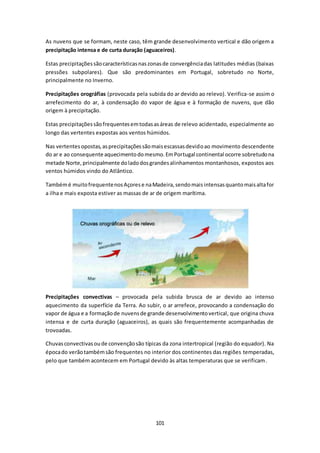 As nuvens que se formam, neste caso, têm grande desenvolvimento vertical e dão origem a 
precipitação intensa e de curta duração (aguaceiros). 
Estas precipitações são características nas zonas de convergência das latitudes médias (baixas 
pressões subpolares). Que são predominantes em Portugal, sobretudo no Norte, 
principalmente no Inverno. 
Precipitações orográfias (provocada pela subida do ar devido ao relevo). Verifica-se assim o 
arrefecimento do ar, à condensação do vapor de água e à formação de nuvens, que dão 
origem à precipitação. 
Estas precipitações são frequentes em todas as áreas de relevo acidentado, especialmente ao 
longo das vertentes expostas aos ventos húmidos. 
Nas vertentes opostas, as precipitações são mais escassas devido ao movimento descendente 
do ar e ao consequente aquecimento do mesmo. Em Portugal continental ocorre sobretudo na 
metade Norte, principalmente do lado dos grandes alinhamentos montanhosos, expostos aos 
ventos húmidos vindo do Atlântico. 
Também é muito frequente nos Açores e na Madeira, sendo mais intensas quanto mais alta for 
a ilha e mais exposta estiver as massas de ar de origem marítima. 
Precipitações convectivas – provocada pela subida brusca de ar devido ao intenso 
aquecimento da superfície da Terra. Ao subir, o ar arrefece, provocando a condensação do 
vapor de água e a formação de nuvens de grande desenvolvimento vertical, que origina chuva 
intensa e de curta duração (aguaceiros), as quais são frequentemente acompanhadas de 
trovoadas. 
Chuvas convectivas ou de convenção são típicas da zona intertropical (região do equador). Na 
época do verão também são frequentes no interior dos continentes das regiões temperadas, 
pelo que também acontecem em Portugal devido às altas temperaturas que se verificam. 
101 
 