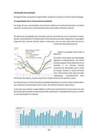103 
Distribuição da precipitação 
Portugal denota uma grande irregularidade, temporal e espacial em termos de precipitação. 
A irregularidade intra e interanual da precipitação 
Ao longo do ano a precipitação varia de forma idêntica em praticamente todo o território 
nacional e caracteriza-se essencialmente pelos acentuados contrastes sazonais. 
Os valores de precipitação mais elevados ocorrem normalmente entre novembro e março, 
devido, essencialmente, à influência dos centros de baixas pressões subpolares e à passagem 
frequente dos sistemas frontais sobre o nosso país, uma vez que nesta altura do ano se 
encontram deslocados para Sul. 
Variação da precipitação média mensal, ao 
longo do ano. 
Os valores mais baixos de precipitação 
registam-se habitualmente, nos meses 
de julho e agosto. Nesta época do ano as 
pressões e os sistemas frontais 
encontram-se deslocados para o norte 
da Europa, ficando no nosso território 
mais influenciado pelas altas pressões 
subtropicais, nomeadamente pelo 
anticiclone dos Açores, e pelas massas de ar tropical continental, quentes e secas. 
Ao longo dos anos, as diferenças de precipitação registadas nos mesmos meses e sobretudo as 
que respeitam às quantidades totais anuais, são também bastante significativas. 
A principal causa destas irregularidades é o diferente comportamento, de ano para ano, das 
baixas pressões subpolares e das altas pressões subtropicais, nomeadamente no que se refere 
às suas deslocações em latitude. 
 