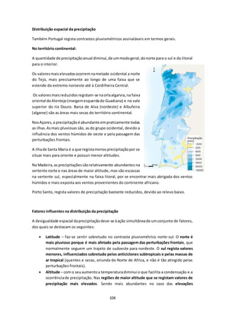 104 
Distribuição espacial da precipitação 
Também Portugal regista contrastes pluviométricos assinaláveis em termos gerais. 
No território continental: 
A quantidade de precipitação anual diminui, de um modo geral, do norte para o sul e do litoral 
para o interior. 
Os valores mais elevados ocorrem na metade ocidental a norte 
do Tejo, mais precisamente ao longo de uma faixa que se 
estende do extremo noroeste até à Cordilheira Central. 
Os valores mais reduzidos registam-se na orla algarvia, na faixa 
oriental do Alentejo (margem esquerda do Guadiana) e no vale 
superior do rio Douro. Barca de Alva (nordeste) e Albufeira 
(algarve) são as áreas mais secas do território continental. 
Nos Açores, a precipitação é abundante em praticamente todas 
as ilhas. As mais pluviosas são, as do grupo ocidental, devido a 
influência dos ventos húmidos de oeste e pela passagem das 
perturbações frontais. 
A ilha de Santa Maria é a que regista menos precipitação por se 
situar mais para oriente e possuir menor altitudes. 
Na Madeira, as precipitações são relativamente abundantes na 
vertente norte e nas áreas de maior altitude, mas são escassas 
na vertente sul, especialmente na faixa litoral, por se encontrar mais abrigada dos ventos 
húmidos e mais exposta aos ventos provenientes do continente africano. 
Porto Santo, regista valores de precipitação bastante reduzidos, devido ao relevo baixo. 
Fatores influentes na distribuição da precipitação 
A desigualdade espacial da precipitação deve-se à ação simultânea de um conjunto de fatores, 
dos quais se destacam os seguintes: 
 Latitude – faz-se sentir sobretudo no contraste pluviométrico norte-sul. O norte é 
mais pluvioso porque é mais afetado pela passagem das perturbações frontais, que 
normalmente seguem um trajeto de sudoeste para nordeste. O sul regista valores 
menores, influenciados sobretudo pelos anticiclones subtropicais e pelas massas de 
ar tropical (quentes e secas, oriunda do Norte de Africa, e não é tão atingido pelas 
perturbações frontais). 
 Altitude – com o seu aumento a temperatura diminui o que facilita a condensação e a 
ocorrência de precipitação. Nas regiões de maior altitude que se registam valores de 
precipitação mais elevados. Sendo mais abundantes no caso das elevações 
 