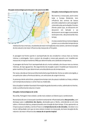 Situação meteorológica prevista para 5 de janeiro de 2001 
107 
Situações meteorológicas de inverno 
No inverno, o nosso país, assim como 
toda a Europa Ocidental, tem 
influência dos centros de baixas 
pressões subpolares e pela passagem 
sistemática das perturbações frontais 
(frente polar) que, ao descerem em 
descerem em latitude e ao 
deslocarem-se em vagas sucessivas de 
oeste para este, vão provocando mau 
tempo. 
A estas características meteorológicas 
juntam-se as reduzidas temperaturas 
médias diurnas e mensais, resultantes da maior inclinação dos raios solares, da menor duração 
do dia natural e da maior influencia das massas de ar frio polar. 
A passagem da frente quente é acompanhada de céu encoberto e chuva mais ou menos 
intensa e prolongada. Com o evoluir da situação o nosso país passará a ser invadido por 
massas de ar tropical marítimo (TM) que determinarão uma subida de temperatura. 
A passagem da frente fria é acompanhada de céu muito nublado e de chuvas mais ou menos 
intensas, do tipo aguaceiros. No seguimento da situação o país é invadido por massas de ar 
polar marítimo (Pm) que determinam uma descida brusca de temperatura. 
Por vezes, devido ao intenso arrefecimento da Europa Ocidental, forma-se sobre esta região, e 
em particular sobre a Península Ibérica, um anticiclone de origem térmica. 
A presença deste anticiclone, proporciona tempo com céu pouco nublado ou limpo, embora 
com temperaturas baixas e vento fraco ou moderado. 
Esta situação é também favorável à formação de geada durante a noite, sobretudo no interior, 
onde o arrefecimento noturno é maior. 
Situações meteorológicas de verão 
No verão, Portugal é mais estável, sendo mais estáveis os fatores que o condicionam. 
Nesta época do ano o nosso país é predominantemente influenciado pelas altas pressões, com 
destaque para o anticiclone dos Açores, deslocado para o Norte, estendendo-se em cista 
sobre a Península Ibérica, proporcionando uma situação de bom tempo. O céu apresente-se 
limpo ou pouco nublado, o vento é fraco e as temperaturas do ar são elevadas, isto deve-se a 
menor obliquidade com que os raios solares incidem no nosso país, da maior duração do dia 
natural e da maior influencia das massas de ar quente tropical. 
 