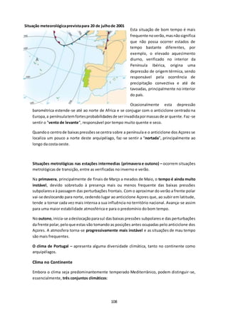 Situação meteorológica prevista para 20 de julho de 2001 
108 
Esta situação de bom tempo é mais 
frequente no verão, mas não significa 
que não possa ocorrer estados de 
tempo bastante diferentes, por 
exemplo, o elevado aquecimento 
diurno, verificado no interior da 
Península Ibérica, origina uma 
depressão de origem térmica, sendo 
responsável pela ocorrência de 
precipitação convectiva e até de 
tavoadas, principalmente no interior 
do país. 
Ocasionalmente esta depressão 
barométrica estende-se até ao norte de Africa e se conjugar com o anticiclone centrado na 
Europa, a península tem fortes probabilidades de ser invadida por massas de ar quente. Faz -se 
sentir o “vento de levante”, responsável por tempo muito quente e seco. 
Quando o centro de baixas pressões se centra sobre a península e o anticiclone dos Açores se 
localiza um pouco a norte deste arquipélago, faz-se sentir a “nortada”, principalmente ao 
longo da costa oeste. 
Situações metrológicas nas estações intermedias (primavera e outono) – ocorrem situações 
metrológicas de transição, entre as verificadas no inverno e verão. 
Na primavera, principalmente de finais de Março a meados de Maio, o tempo é ainda muito 
instável, devido sobretudo à presença mais ou menos frequente das baixas pressões 
subpolares e à passagem das perturbações frontais. Com o aproximar do verão a frente polar 
vai-se deslocando para norte, cedendo lugar ao anticiclone Açores que, ao subir em latitude, 
tende a tornar cada vez mais intensa a sua influência no território nacional. Avança-se assim 
para uma maior estabilidade atmosférica e para o predomínio do bom tempo. 
No outono, inicia-se a deslocação para sul das baixas pressões subpolares e das perturbações 
da frente polar, pelo que estas vão tomando as posições antes ocupadas pelo anticiclone dos 
Açores. A atmosfera torna-se progressivamente mais instável e as situações de mau tempo 
são mais frequentes. 
O clima de Portugal – apresenta alguma diversidade climática, tanto no continente como 
arquipélagos. 
Clima no Continente 
Embora o clima seja predominantemente temperado Mediterrânico, podem distinguir-se, 
essencialmente, três conjuntos climáticos: 
 